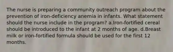 The nurse is preparing a community outreach program about the prevention of iron-deficiency anemia in infants. What statement should the nurse include in the program? a.Iron-fortified cereal should be introduced to the infant at 2 months of age. d.Breast milk or iron-fortified formula should be used for the first 12 months.