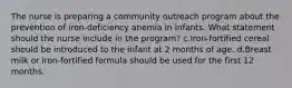 The nurse is preparing a community outreach program about the prevention of iron-deficiency anemia in infants. What statement should the nurse include in the program? c.Iron-fortified cereal should be introduced to the infant at 2 months of age. d.Breast milk or iron-fortified formula should be used for the first 12 months.