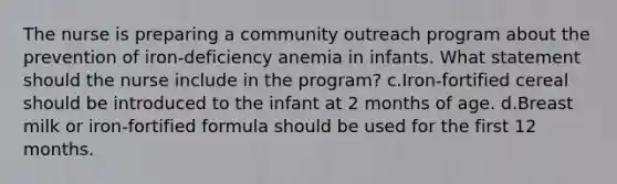 The nurse is preparing a community outreach program about the prevention of iron-deficiency anemia in infants. What statement should the nurse include in the program? c.Iron-fortified cereal should be introduced to the infant at 2 months of age. d.Breast milk or iron-fortified formula should be used for the first 12 months.