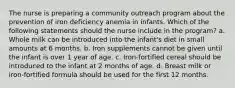 The nurse is preparing a community outreach program about the prevention of iron deficiency anemia in infants. Which of the following statements should the nurse include in the program? a. Whole milk can be introduced into the infant's diet in small amounts at 6 months. b. Iron supplements cannot be given until the infant is over 1 year of age. c. Iron-fortified cereal should be introduced to the infant at 2 months of age. d. Breast milk or iron-fortified formula should be used for the first 12 months.