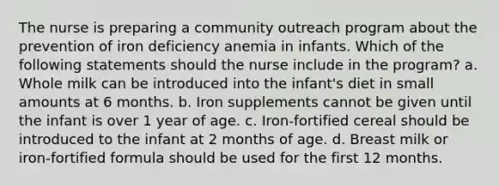 The nurse is preparing a community outreach program about the prevention of iron deficiency anemia in infants. Which of the following statements should the nurse include in the program? a. Whole milk can be introduced into the infant's diet in small amounts at 6 months. b. Iron supplements cannot be given until the infant is over 1 year of age. c. Iron-fortified cereal should be introduced to the infant at 2 months of age. d. Breast milk or iron-fortified formula should be used for the first 12 months.