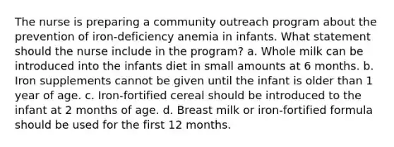 The nurse is preparing a community outreach program about the prevention of iron-deficiency anemia in infants. What statement should the nurse include in the program? a. Whole milk can be introduced into the infants diet in small amounts at 6 months. b. Iron supplements cannot be given until the infant is older than 1 year of age. c. Iron-fortified cereal should be introduced to the infant at 2 months of age. d. Breast milk or iron-fortified formula should be used for the first 12 months.