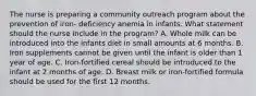 The nurse is preparing a community outreach program about the prevention of iron- deficiency anemia in infants. What statement should the nurse include in the program? A. Whole milk can be introduced into the infants diet in small amounts at 6 months. B. Iron supplements cannot be given until the infant is older than 1 year of age. C. Iron-fortified cereal should be introduced to the infant at 2 months of age. D. Breast milk or iron-fortified formula should be used for the first 12 months.