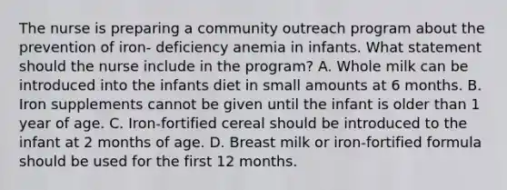 The nurse is preparing a community outreach program about the prevention of iron- deficiency anemia in infants. What statement should the nurse include in the program? A. Whole milk can be introduced into the infants diet in small amounts at 6 months. B. Iron supplements cannot be given until the infant is older than 1 year of age. C. Iron-fortified cereal should be introduced to the infant at 2 months of age. D. Breast milk or iron-fortified formula should be used for the first 12 months.