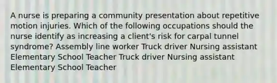 A nurse is preparing a community presentation about repetitive motion injuries. Which of the following occupations should the nurse identify as increasing a client's risk for carpal tunnel syndrome? Assembly line worker Truck driver Nursing assistant Elementary School Teacher Truck driver Nursing assistant Elementary School Teacher