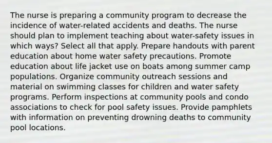 The nurse is preparing a community program to decrease the incidence of water-related accidents and deaths. The nurse should plan to implement teaching about water-safety issues in which ways? Select all that apply. Prepare handouts with parent education about home water safety precautions. Promote education about life jacket use on boats among summer camp populations. Organize community outreach sessions and material on swimming classes for children and water safety programs. Perform inspections at community pools and condo associations to check for pool safety issues. Provide pamphlets with information on preventing drowning deaths to community pool locations.