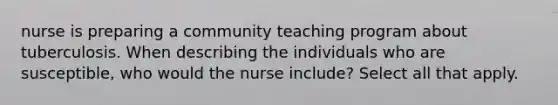 nurse is preparing a community teaching program about tuberculosis. When describing the individuals who are susceptible, who would the nurse include? Select all that apply.