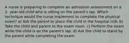 A nurse is preparing to complete an admission assessment on a 2- year-old child who is sitting on the parent's lap. Which technique would the nurse implement to complete the physical exam? a) Ask the parent to place the child in the hospital crib. b) Take the child and parent to the exam room. c) Perform the exam while the child is on the parent's lap. d) Ask the child to stand by the parent while completing the exam.