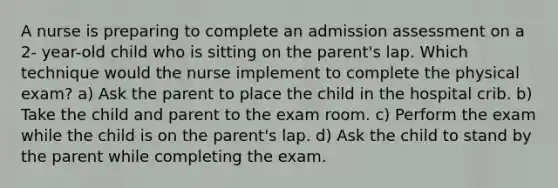 A nurse is preparing to complete an admission assessment on a 2- year-old child who is sitting on the parent's lap. Which technique would the nurse implement to complete the physical exam? a) Ask the parent to place the child in the hospital crib. b) Take the child and parent to the exam room. c) Perform the exam while the child is on the parent's lap. d) Ask the child to stand by the parent while completing the exam.