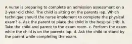 A nurse is preparing to complete an admission assessment on a 2-year-old child. The child is sitting on the parents lap. Which technique should the nurse implement to complete the physical exam? a. Ask the parent to place the child in the hospital crib. b. Take the child and parent to the exam room. c. Perform the exam while the child is on the parents lap. d. Ask the child to stand by the parent while completing the exam.