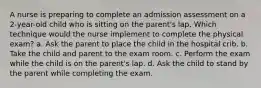 A nurse is preparing to complete an admission assessment on a 2-year-old child who is sitting on the parent's lap. Which technique would the nurse implement to complete the physical exam? a. Ask the parent to place the child in the hospital crib. b. Take the child and parent to the exam room. c. Perform the exam while the child is on the parent's lap. d. Ask the child to stand by the parent while completing the exam.