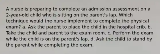 A nurse is preparing to complete an admission assessment on a 2-year-old child who is sitting on the parent's lap. Which technique would the nurse implement to complete the physical exam? a. Ask the parent to place the child in the hospital crib. b. Take the child and parent to the exam room. c. Perform the exam while the child is on the parent's lap. d. Ask the child to stand by the parent while completing the exam.