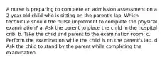 A nurse is preparing to complete an admission assessment on a 2-year-old child who is sitting on the parent's lap. Which technique should the nurse implement to complete the physical examination? a. Ask the parent to place the child in the hospital crib. b. Take the child and parent to the examination room. c. Perform the examination while the child is on the parent's lap. d. Ask the child to stand by the parent while completing the examination.