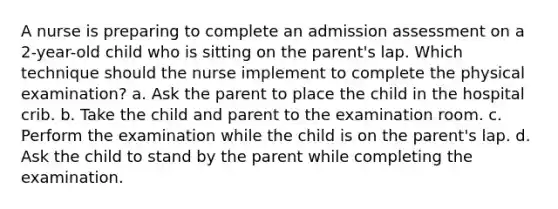 A nurse is preparing to complete an admission assessment on a 2-year-old child who is sitting on the parent's lap. Which technique should the nurse implement to complete the physical examination? a. Ask the parent to place the child in the hospital crib. b. Take the child and parent to the examination room. c. Perform the examination while the child is on the parent's lap. d. Ask the child to stand by the parent while completing the examination.