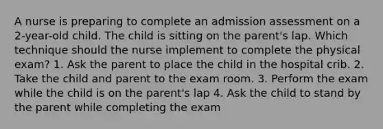 A nurse is preparing to complete an admission assessment on a 2-year-old child. The child is sitting on the parent's lap. Which technique should the nurse implement to complete the physical exam? 1. Ask the parent to place the child in the hospital crib. 2. Take the child and parent to the exam room. 3. Perform the exam while the child is on the parent's lap 4. Ask the child to stand by the parent while completing the exam