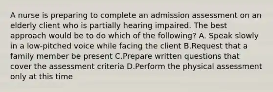 A nurse is preparing to complete an admission assessment on an elderly client who is partially hearing impaired. The best approach would be to do which of the following? A. Speak slowly in a low-pitched voice while facing the client B.Request that a family member be present C.Prepare written questions that cover the assessment criteria D.Perform the physical assessment only at this time