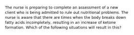 The nurse is preparing to complete an assessment of a new client who is being admitted to rule out nutritional problems. The nurse is aware that there are times when the body breaks down fatty acids incompletely, resulting in an increase of ketone formation. Which of the following situations will result in this?