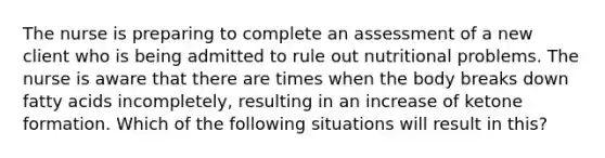 The nurse is preparing to complete an assessment of a new client who is being admitted to rule out nutritional problems. The nurse is aware that there are times when the body breaks down fatty acids incompletely, resulting in an increase of ketone formation. Which of the following situations will result in this?