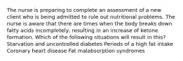 The nurse is preparing to complete an assessment of a new client who is being admitted to rule out nutritional problems. The nurse is aware that there are times when the body breaks down fatty acids incompletely, resulting in an increase of ketone formation. Which of the following situations will result in this? Starvation and uncontrolled diabetes Periods of a high fat intake Coronary heart disease Fat malabsorption syndromes