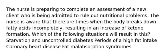 The nurse is preparing to complete an assessment of a new client who is being admitted to rule out nutritional problems. The nurse is aware that there are times when the body breaks down fatty acids incompletely, resulting in an increase of ketone formation. Which of the following situations will result in this? Starvation and uncontrolled diabetes Periods of a high fat intake Coronary heart disease Fat malabsorption syndromes