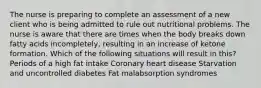 The nurse is preparing to complete an assessment of a new client who is being admitted to rule out nutritional problems. The nurse is aware that there are times when the body breaks down fatty acids incompletely, resulting in an increase of ketone formation. Which of the following situations will result in this? Periods of a high fat intake Coronary heart disease Starvation and uncontrolled diabetes Fat malabsorption syndromes