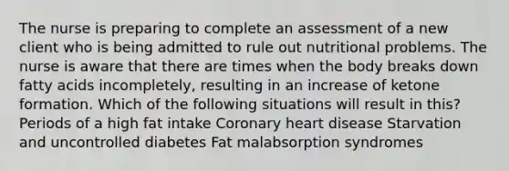 The nurse is preparing to complete an assessment of a new client who is being admitted to rule out nutritional problems. The nurse is aware that there are times when the body breaks down fatty acids incompletely, resulting in an increase of ketone formation. Which of the following situations will result in this? Periods of a high fat intake Coronary heart disease Starvation and uncontrolled diabetes Fat malabsorption syndromes