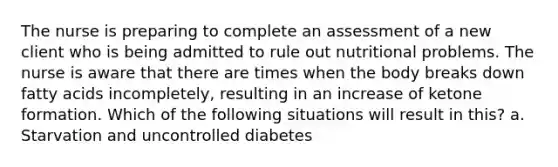 The nurse is preparing to complete an assessment of a new client who is being admitted to rule out nutritional problems. The nurse is aware that there are times when the body breaks down fatty acids incompletely, resulting in an increase of ketone formation. Which of the following situations will result in this? a. Starvation and uncontrolled diabetes