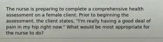 The nurse is preparing to complete a comprehensive health assessment on a female client. Prior to beginning the assessment, the client states, "I'm really having a good deal of pain in my hip right now." What would be most appropriate for the nurse to do?