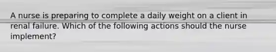 A nurse is preparing to complete a daily weight on a client in renal failure. Which of the following actions should the nurse implement?