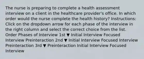 The nurse is preparing to complete a health assessment interview on a client in the healthcare​ provider's office. In which order would the nurse complete the health​ history? ​Instructions: Click on the dropdown arrow for each phase of the interview in the right column and select the correct choice from the list. Order Phases of Interview 1st ▼ Initial Interview Focused Interview Preinteraction 2nd ▼ Initial Interview Focused Interview Preinteraction 3rd ▼ Preinteraction Initial Interview Focused Interview