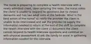 The nurse is preparing to complete a health interview with a newly admitted client. Upon entering the room, the nurse notes the client is unable to respond to questions due to chronic dementia and has two adult sons at the bedside. What is the best action of the nurse? a) notify the provider the client is unable to be interviewed and ask the provider to supply the information needed b) return at the end of the shift to complete the health interview with the client c) document the client cannot respond to health interview questions and continue on with physical assessment d) ask the family to assist in gathering information needed for the interview