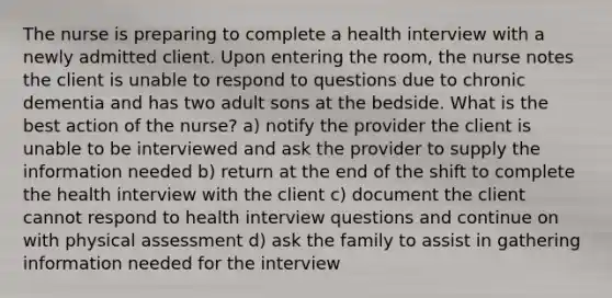 The nurse is preparing to complete a health interview with a newly admitted client. Upon entering the room, the nurse notes the client is unable to respond to questions due to chronic dementia and has two adult sons at the bedside. What is the best action of the nurse? a) notify the provider the client is unable to be interviewed and ask the provider to supply the information needed b) return at the end of the shift to complete the health interview with the client c) document the client cannot respond to health interview questions and continue on with physical assessment d) ask the family to assist in gathering information needed for the interview