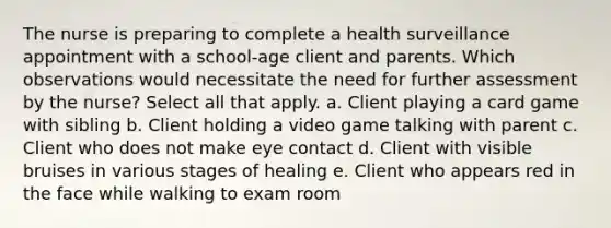 The nurse is preparing to complete a health surveillance appointment with a school-age client and parents. Which observations would necessitate the need for further assessment by the nurse? Select all that apply. a. Client playing a card game with sibling b. Client holding a video game talking with parent c. Client who does not make eye contact d. Client with visible bruises in various stages of healing e. Client who appears red in the face while walking to exam room