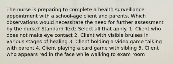 The nurse is preparing to complete a health surveillance appointment with a school-age client and parents. Which observations would necessitate the need for further assessment by the nurse? Standard Text: Select all that apply. 1. Client who does not make eye contact 2. Client with visible bruises in various stages of healing 3. Client holding a video game talking with parent 4. Client playing a card game with sibling 5. Client who appears red in the face while walking to exam room