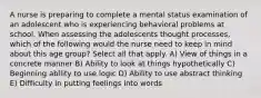 A nurse is preparing to complete a mental status examination of an adolescent who is experiencing behavioral problems at school. When assessing the adolescents thought processes, which of the following would the nurse need to keep in mind about this age group? Select all that apply. A) View of things in a concrete manner B) Ability to look at things hypothetically C) Beginning ability to use logic D) Ability to use abstract thinking E) Difficulty in putting feelings into words