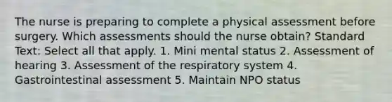 The nurse is preparing to complete a physical assessment before surgery. Which assessments should the nurse obtain? Standard Text: Select all that apply. 1. Mini mental status 2. Assessment of hearing 3. Assessment of the <a href='https://www.questionai.com/knowledge/k9AYZHrSc1-respiratory-system' class='anchor-knowledge'>respiratory system</a> 4. Gastrointestinal assessment 5. Maintain NPO status