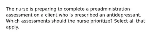 The nurse is preparing to complete a preadministration assessment on a client who is prescribed an antidepressant. Which assessments should the nurse prioritize? Select all that apply.