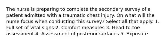 The nurse is preparing to complete the secondary survey of a patient admitted with a traumatic chest injury. On what will the nurse focus when conducting this survey? Select all that apply. 1. Full set of vital signs 2. Comfort measures 3. Head-to-toe assessment 4. Assessment of posterior surfaces 5. Exposure