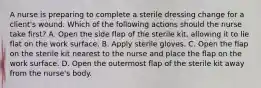 A nurse is preparing to complete a sterile dressing change for a client's wound. Which of the following actions should the nurse take first? A. Open the side flap of the sterile kit, allowing it to lie flat on the work surface. B. Apply sterile gloves. C. Open the flap on the sterile kit nearest to the nurse and place the flap on the work surface. D. Open the outermost flap of the sterile kit away from the nurse's body.