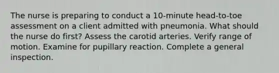 The nurse is preparing to conduct a 10-minute head-to-toe assessment on a client admitted with pneumonia. What should the nurse do first? Assess the carotid arteries. Verify range of motion. Examine for pupillary reaction. Complete a general inspection.