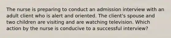 The nurse is preparing to conduct an admission interview with an adult client who is alert and oriented. The client's spouse and two children are visiting and are watching television. Which action by the nurse is conducive to a successful interview?