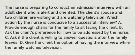 The nurse is preparing to conduct an admission interview with an adult client who is alert and oriented. The client's spouse and two children are visiting and are watching television. Which action by the nurse is conducive to a successful interview? A. Provide enough chairs for the family to sit facing the client. B. Ask the client's preference for how to be addressed by the nurse. C. Ask if the client is willing to answer questions after the family leaves. D. Give the client the option of having the interview while the family watches television.