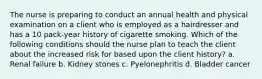 The nurse is preparing to conduct an annual health and physical examination on a client who is employed as a hairdresser and has a 10 pack-year history of cigarette smoking. Which of the following conditions should the nurse plan to teach the client about the increased risk for based upon the client history? a. Renal failure b. Kidney stones c. Pyelonephritis d. Bladder cancer