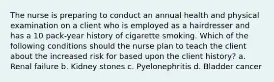 The nurse is preparing to conduct an annual health and physical examination on a client who is employed as a hairdresser and has a 10 pack-year history of cigarette smoking. Which of the following conditions should the nurse plan to teach the client about the increased risk for based upon the client history? a. Renal failure b. Kidney stones c. Pyelonephritis d. Bladder cancer