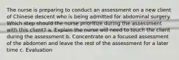 The nurse is preparing to conduct an assessment on a new client of Chinese descent who is being admitted for abdominal surgery. Which step should the nurse prioritize during the assessment with this client? a. Explain the nurse will need to touch the client during the assessment b. Concentrate on a focused assessment of the abdomen and leave the rest of the assessment for a later time c. Evaluation