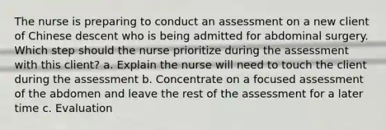 The nurse is preparing to conduct an assessment on a new client of Chinese descent who is being admitted for abdominal surgery. Which step should the nurse prioritize during the assessment with this client? a. Explain the nurse will need to touch the client during the assessment b. Concentrate on a focused assessment of the abdomen and leave the rest of the assessment for a later time c. Evaluation