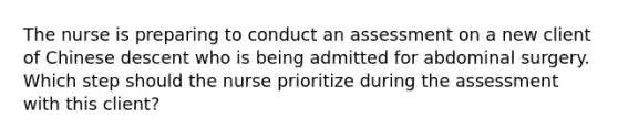 The nurse is preparing to conduct an assessment on a new client of Chinese descent who is being admitted for abdominal surgery. Which step should the nurse prioritize during the assessment with this client?