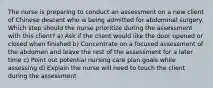 The nurse is preparing to conduct an assessment on a new client of Chinese descent who is being admitted for abdominal surgery. Which step should the nurse prioritize during the assessment with this client? a) Ask if the client would like the door opened or closed when finished b) Concentrate on a focused assessment of the abdomen and leave the rest of the assessment for a later time c) Point out potential nursing care plan goals while assessing d) Explain the nurse will need to touch the client during the assessment