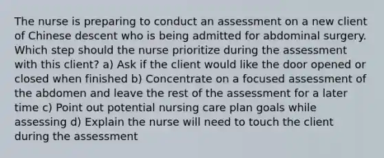 The nurse is preparing to conduct an assessment on a new client of Chinese descent who is being admitted for abdominal surgery. Which step should the nurse prioritize during the assessment with this client? a) Ask if the client would like the door opened or closed when finished b) Concentrate on a focused assessment of the abdomen and leave the rest of the assessment for a later time c) Point out potential nursing care plan goals while assessing d) Explain the nurse will need to touch the client during the assessment