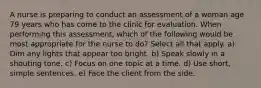 A nurse is preparing to conduct an assessment of a woman age 79 years who has come to the clinic for evaluation. When performing this assessment, which of the following would be most appropriate for the nurse to do? Select all that apply. a) Dim any lights that appear too bright. b) Speak slowly in a shouting tone. c) Focus on one topic at a time. d) Use short, simple sentences. e) Face the client from the side.